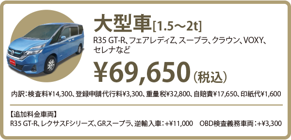 大型車（R35 GT-R、フェアレディZ、スープラ、クラウン、VOXY、
    セレナなど） 初めての車検：￥63,050（税込）2回目以降：￥65,250（税込）